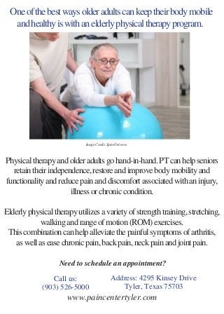 One of the best ways older adults can keep their body mobile
and healthy is with an elderly physical therapy program. 
Physical therapy and older adults go hand-in-hand. PT can help seniors
retain their independence, restore and improve body mobility and
functionality and reduce pain and discomfort associated with an injury,
illness or chronic condition.
Elderly physical therapy utilizes a variety of strength training, stretching,
walking and range of motion (ROM) exercises.
This combination can help alleviate the painful symptoms of arthritis,
as well as ease chronic pain, back pain, neck pain and joint pain.
 
 
Call us:
(903) 526-5000
Address: 4295 Kinsey Drive
Tyler, Texas 75703
Image Credit: SpineUniverse
Need to schedule an appointment?
www.paincentertyler.com
 