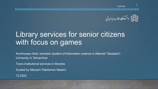 Library services for senior citizens
with focus on games
Amirhoseyn Abdi, bachelor student of Information science in Allameh Tabataba’I
University in Tehran/Iran
Trans-institutional services in libraries
Guided by Maryam Pakdaman Naeeni
12.2022
1
12/20/2022
 