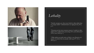 Lethality
◦ “Suicide attempts are often more lethal in older adults than
in younger adults” (Administration on Aging [AoA], 2012,
p. 1)
◦ “Firearms are the most common means of suicide in older
adults (67%), followed by poisoning (14%) and suffocation”
(12%) (AoA, 2012, p. 1)
◦ “Older adults are nearly twice as likely to use firearms as a
means of suicide than are people under age 60” (AoA,
2012, p. 1)
 