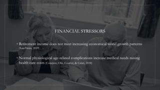 FINANCIAL STRESSORS
◦ Retirement income does not meet increasing economical world growth patterns
(LawFirms, 2019)
◦ Normal physiological age-related complications increase medical needs raising
health care costs (Conejero, Olie, Courtet, & Calati, 2018)
 