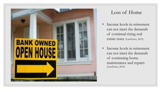 Loss of Home
• Income levels in retirement
can not meet the demands
of continual rising real
estate taxes (LawFirms, 2019)
• Income levels in retirement
can not meet the demands
of continuing home
maintenance and repairs
(LawFirms, 2019)
 