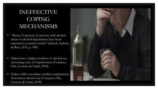 INEFFECTIVE
COPING
MECHANISMS
• “About 15 percent of persons with alcohol
abuse or alcohol dependence have been
reported to commit suicide” (Sadock, Sadock,
& Ruiz, 2015, p. 589).
• Elders have a higher incident of alcohol use
increasing cycle of hopelessness (Conejero,
Olie, Courtet, & Calati, 2018).
• Elders suffer secondary medial complications
from heavy alcohol use (Conejero, Olie,
Courtet, & Calati, 2018)
 