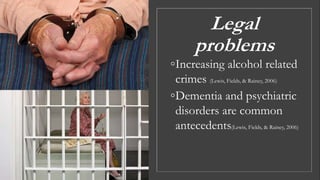 Legal
problems
◦Increasing alcohol related
crimes (Lewis, Fields, & Rainey, 2006)
◦Dementia and psychiatric
disorders are common
antecedents(Lewis, Fields, & Rainey, 2006)
 