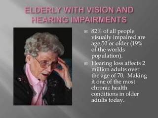 ELDERLY WITH VISION AND HEARING IMPAIRMENTS 82% of all people visually impaired are age 50 or older (19% of the worlds population). Hearing loss affects 2 million adults over the age of 70.  Making it one of the most chronic health conditions in older adults today. 