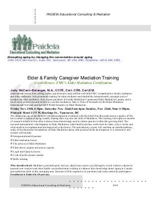.........
. . . . . . . . . . . . . . . . . . . . .
. . . . . . .
PAIDEIA Educational Consulting & Mediation




Elder & Family Caregiver Mediation Training
Credit Hours- FMC's Elder Mediation Certification

Judy McCann-Beranger, M.A., CCFE, Cert. CFM, Cert.EM.
International trainer, best selling author, guest lecturer and certified with both FMC comprehensive family mediation
and elder mediation. Judy pioneered training for elder mediators and drafted the internationally accepted code of
conduct for elder mediators. Judy is past president of Family Mediation Canada and Elder Mediation Canada, and is
involved in several research initiatives on elder mediation. Judy is Chair of Summits for the Elder Mediation
International Network and had led 8 World Summits on Elder Mediation.
Friday Nov. 20th. 6-9pm. Saturday Nov. 22nd,9am-4pm. Sunday, Nov. 22nd, 9am-1:30pm.
Pinnacle Hotel 1133 W. Hastings St., Vancouver, BC
The advancing age of our British Columbia population combined with the belief that all people deserve quality of life,
has resulted in issues of aging steadily finding their way into the field of Mediation. This training will explore a number
of research initiatives that offer evidence-based knowledge used to inform practice within this growing field. The
research demonstrates what happens in Elder Mediation, what families declare works best for them, why it works and
what needs to be implemented and improved in the future. This introductory course will combine an interdisciplinary
study of the theoretical foundations of Elder Mediation along with practical skills development. It is interactive and
content will include:
® Intergenerational dynamics
® Elder mediation Issues
® The process of Elder Mediation
® Elder abuse, neglect and power, ageism
® Legal and Capacity Issues
® Code of professional conduct
® Skills training

Who should attend: Mediators, gerontologists, lawyers, physicians, nurses, psychologists, social workers, educators,
pastoral care workers and other health care professionals wishing to enhance their knowledge about Aging in Canada
and mediation skills in this emerging area. Sessions will be responsive to questions and issues raised by participants.
Enrollment is limited to 40 persons.


PAIDEIA Educational Consulting & Mediation. 2015
Disrupting aging by changing the conversation around aging.
125A-1030 Denman St., Suite 551, Vancouver, BC V6G 2M6; Telephone: (604) 649-2385,
 