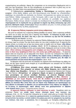 ευχαριστημένος και μειδιούσε. Αίφνης δεν μπορούσαν να τον αντικρύσουν θαμβωμένοι από το
φώς που είχε δυναμώσει. Όταν σε λίγο κατόρθωσαν να σηκώσουν πάλι τα μάτια τους να τον
κοιτάξουν, τον είδαν πλέον στην φυσιολογική του κατάσταση».
Ο Σεβασμιότατος μητροπολίτης Ξάνθης κ. Παντελεήμων ως αυτόπτης μάρτυς
αναφέρει: «Ήταν βαθύς όρθρος, μετά από διανυκτέρευση στην Καλύβη της «Παναγούδας».
∆ιαβάσαμε την ακολουθία στο εκκλησάκι του Κελλιού. Λειτουργούσα (ως ιερεύς) και έψελνε ο
γερο-Παΐσιος. Καθώς προχωρούσε η θεία Λειτουργία, ήλθε η ώρα της θείας Κοινωνίας. Ο
γέροντας πλησίασε μετά πολλής ευλαβείας και συστολής να μεταλάβει των αχράντων
Μυστηρίων. Καθώς έσκυψε, έβγαλε το σκούφο του ελευθερώνοντας τα μαλλιά του. Έκπληκτος
παρατηρούσα ότι το πρόσωπό του με φανερά τα σημεία της θείας αλλοίωσης είχε γίνει
φωτεινό. Εξέπεμπε ιλαρό, έντονο φώς! Θέαμα ασυνήθιστο για μένα, το οποίο μετέφερε μέσα
μου τον γλυκασμό αυτής της θείας μαρμαρυγής».
08. Ο γέροντας Παΐσιος παραμένει κοντά στους ανθρώπους.
Και μετά την κοίμησή του ο γέροντας Παΐσιος βοηθάει τον κόσμο. ∆ιότι ο γέροντας απέδειξε
την πίστη του με έργα, και όπως είπε ο Χριστός στην Μάρθα: «ο πιστεύων εις Εμέ, και αν
αποθάνει (σωματικά), θα ζήσει. Και πας ο ζων και πιστεύων εις Εμέ δεν θα αποθάνει
(πνευματικά) εις τον αιώνα». (Ιω ΙΑ-26).
Τα θαύματα μετά την κοίμηση του γέροντος Παϊσίου βεβαιώνουν τον λόγο του Χριστού
ότι όποιος τηρεί τις εντολές Του έχει Αυτόν μέσα του που είναι η αληθινή ζωή. Ο γέροντας δεν
τήρησε απλώς τις εντολές για να έχει ζωή αιώνιο κατά το λεχθέν από τον Κύριο: «Εάν θέλεις
να εισέλθεις στην ζωή τήρησε τις εντολές». (Ματθ. Ιθ-17). Ο σεβασμός του στο Θεό και η
αγάπη του προς τον συνάνθρωπο ήταν μια συνεχής θυσία. Εφάρμοσε αυτό για το οποίο ο ίδιος
έλεγε: «Όταν κάποιος στενοχωρείται γιατί υποφέρει για τους άλλους, πονά τους άλλους,
κάνει τα δικά τους προβλήματα δικά του, τότε αυτός έχει μισθό μάρτυρος»... Ο γέροντας
άφησε οικία και συγγενείς για να αφιερωθεί στον Κύριο, και κατά την υπόσχεσή Του έλαβε τα
εκατονταπλάσια και ζωή αιώνιο: «και καθένας που άφησε οικίας ή αδελφούς ή αδελφάς ή
πατέρα ή μητέρα ή γυναίκα ή τέκνα ή αγρούς ένεκεν του ονόματος μου, θα λάβει τα
εκατονταπλάσια και ζωή αιώνιο θα κληρονομήσει». (Ματθ. Ιθ-29).
Τα θαύματα πριν και μετά από την κοίμηση του γέροντα είναι αποτέλεσμα της χάρης του
Θεού, και δεν έχουν κανένα κοινό στοιχείο με τα ψευτοθαύματα των γκουρού και των άλλων
ανατολικών θρησκευμάτων:
«Ο διάβολος δίνει στους γκουρού, στους μάγους κλπ δυνάμεις, επειδή του
δίνουν δικαιώματα. Έτσι μπορούν να κάνουν κάτι δήθεν θαύματα, και ο άλλος που
τους βλέπει τους θαυμάζει»... Κατέκρινε το σύγχρονο συγκρητιστικό θρησκευτικό πνεύμα
των Νεο-Ταξιτών: «Επιτρέπουν νά φτιάχνουν τζαμιά, να έχουν οι γκουρούδες τα δικά
τους μοναστήρια, να κάνουν ελεύθερα διαλέξεις, να γίνονται διάφορα κέντρα
προσηλυτισμού, οι μασόνοι να δρουν ελεύθερα, οι ιεχωβάδες το ίδιο... Βάλλεται η
Ορθοδοξία με ένα σωρό θεωρίες. Αλλά δεν θα σταθούν αυτά. Θα σωριασθούν. Οι
ταλαίπωροι άνθρωποι παρασύρονται, γιατί έχουν απομακρυνθεί από τον Θεό και έχουν
φθάσει σε σκότιση! Μου είπαν δύο νέοι ότι πήγαν στην Χεβρώνα για προσκύνημα και
τους έβαλαν το σκουφάκι το εβραϊκό, για να προσκυνήσουν τους τάφους του Αβραάμ. Τι
να το κάνεις το προσκύνημα, αφού έβαλες αυτό που χρησιμοποιούν οι Εβραίοι
στην λατρεία τους;» (Λόγοι Γ΄ Πνευματικός αγώνας. Σουρωτή)
Ο γέροντας Παΐσιος πολέμησε το κακό κάνοντας το καλό. Εργαζόταν κατά τον
απόστολο Παύλο «το αγαθό προς όλους, ιδιαίτερα όμως τους οικείους της
πίστεως». (Γαλ.. στ.-10). Το κακό δεν πολεμιέται με το κακό, αλλά μόνο με το καλό. Όλα όσα
γράψαμε πριν αποδεικνύουν ότι ο γέροντας χρησιμοποιούσε το κατάλληλο όπλο για την
αντιμετώπιση της κακίας, η οποία αυξάνει στις μέρες μας από την ψύχρανση της αγάπης
των πολλών, που είναι η καλοσύνη. Και οι λογομαχίες, με πονηρούς ανθρώπους δεν
- 11 -

 