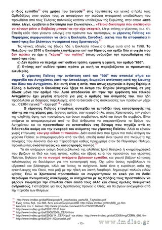 ο ίδιος εμπόδιο11 στη χρήση του barcode12 στις ταυτότητες και γενικά στήριξε τους
Ορθοδόξους στον αγώνα τους να αποφύγουν την εκούσια πνευματική υποδούλωση που
προωθείται από τους Έλληνες πολιτικούς κατόπιν υποδείξεων της Ευρώπης, στην οποία «από
πίσω, έλεγε, κρύβεται η δικτατορία των Σιωνιστών»... «Τέτοια δικτατορία που σκέπτονται
να κάνουν μόνο ο διάβολος μπορεί να την είχε σκεφτεί», έλεγε επίσης ο γέροντας (σελ. 17).
Επειδή κάθε τόσο γίνονται αλλαγές στα πρότυπα των ταυτοτήτων, οι γέροντες Παΐσιος και
Πορφύριος συμφωνούσαν να είναι η Εκκλησία, Συνοδικά, εκείνη που θα αποφασίσει τι
ταυτότητες δεν βλάπτουν πνευματικά τους Χριστιανούς.13
Τις γενικές οδηγίες της έδωσε ήδη η Εκκλησία πάνω στο θέμα αυτό από το 1998. Το
Νοέμβριο του 2010 η Εκκλησία επανέρχεται επί του θέματος και ορίζει δύο στοιχεία που
δεν πρέπει να έχει η "κάρτα14 του πολίτη" όπως ονόμαζαν την προωθούμενη νέα
ταυτότητα τότε:
α) ∆εν πρέπει να περιέχει κατ' ουδένα τρόπο, εμφανή η αφανή, τον αριθμό "666".
β) Επίσης κατ' ουδένα τρόπο πρέπει με αυτή να παραβιάζονται οι προσωπικές
ελευθερίες.
Ο γέροντας Παΐσιος την αντίσταση κατά του "666" που αποτελεί σήμα και
σφραγίδα του Αντιχρίστου κατά την Αποκάλυψη, θεωρούσε αντίσταση κατά της έλευσης
του ίδιου του Αντιχρίστου. Και αυτή είναι η αιτία, που όπως ερμηνεύει ο άγιος Εφραίμ ο
Σύρος, ο Ιωάννης ο Θεολόγος ενώ ήξερε το όνομα του Θηρίου (Αντιχρίστου), σε μας
έδωσε μόνο τον αριθμό του. Αυτό αποδεικνύει ότι πριν την εμφάνιση του τελικού
Αντιχρίστου έχει μεγάλη σημασία για μας ο αριθμός του ονόματός του, που ήδη
προβάλλεται με διάφορες παραλλαγές, από το barcode στις συσκευασίες των προϊόντων μέχρι
το... CERN! (γενικά15 - logo-pdf 16 - video)
Ο γέροντας Παΐσιος επομένως συνεχίζει να εμποδίζει τους καταστροφείς της
πίστης και της χώρας μας, έχοντας αφήσει, σαν ισχυρό όπλο, στους Χριστιανούς, την γνώση
της αληθινής όψης των πραγμάτων, και όσων συμβαίνουν, αλλά και όσων θα συμβούν. Είναι
επόμενο οι απομακρυσμένοι από το Θεό άνθρωποι να υπερασπίζονται το δρόμο του
Αντιχρίστου και να προσπαθούν να αντισταθούν στη δύναμη που πηγάζει από τη
διδασκαλία ακόμη και την αναφορά του ονόματος του γέροντος Παϊσίου. Αλλά το κάνουν
χωρίς επίγνωση: «ου γαρ οίδασι τι ποιούσι». ∆ιότι αυτοί είναι που έχουν πιο πολύ ανάγκη τον
γέροντα Παΐσιο: οι απομακρυσμένοι από τον Θεό, επειδή αυτοί είναι τρωτοί στα πνεύματα της
πονηρίας που λύνονται όλο και περισσότερο καθώς προχωράμε στον 3ο Παγκόσμιο Πόλεμο,
προκαλώντας αναστατώσεις και καταστροφές παντού.17
Το ότι υπάρχουν ακόμη διαστρεβλωτικά της αληθείας έργα θεατρικά ή κινηματογραφικά
που βρίζουν το Θεό και τους αγίους, καθώς και ύβρεις κατά του προσώπου του γέροντος
Παϊσίου, δηλώνει ότι τα πονηρά πνεύματα βρίσκουν εμπόδιο, και γιαυτό βάζουν κάποιους
ταλαίπωρους να δουλέψουν για την καταστροφή τους. Όχι μόνο όσους προβάλλουν τα
υβριστικά και βλάσφημα, αλλά και όσους τα ανέχονται. Αυτό είναι η κυριότερη αιτία της
εγκατάλειψης του Θεού, που μαζί με την ηθική και λοιπή διαφθορά, δημιουργεί πολλών ειδών
κρίσεις. Ενώ οι Χριστιανοί προσπαθούν να συγκρατήσουν το κακό για να δοθεί
περιθώριο πνευματικής ανάκαμψης, οι αντίχριστοι με τις πράξεις τους προσπαθούν να
φέρουν ενωρίτερα την απώλεια στον εαυτό τους αλλά και στους αμελείς πνευματικά
ανθρώπους. Γιατί βέβαια για τους Χριστιανούς προνοεί ο Θεός, και θα βγουν ενισχυμένοι από
την περίοδο των θλίψεων.
11
12
13
14
15
16
17

http://www.imdleo.gr/diaf/files/proph/1_prophecies_parts/04_Taytotites.pdf
Ενός τύπου δηλ. του 666, δείτε και υπολογισμοί-666: http://www.imdleo.gr/htm/666_yp.htm
Ακούστε τον π. Ακάκιο: http://www.youtube.com/watch?v=YhQRQTMI6EY
http://www.imdleo.gr/diaf/2011/2011.html
http://www.imdleo.gr/diaf/2008/2008_CERN.htm
http://www.imdleo.gr/diaf/2008/14_CERN.pdf και video: http://www.imdleo.gr/diaf/2008/img/CERN_666.htm
http://www.imdleo.gr/diaf/2011/02/anastat.pdf
- 13 -

 