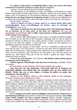 Έτσι αφήνει ο Θεός πρώτα να αλληλοεξοντωθεί το κακό, για να γίνει από όλους
αντιληπτό ότι το κακό δεν νικιέται με το κακό, και μετά επεμβαίνει.
- Γέροντα, σ’ αυτά τα δύσκολα χρόνια θα επέμβει ο Χριστός;
- Ναι. Εδώ βλέπεις σε έναν αδικημένο που έχει καλή διάθεση, επειδή δικαιούται την θεία
βοήθεια, παρουσιάζονται πολλές φορές οι άγιοι, η Παναγία, ο Χριστός, για να τον σώσουν. Πόσο
μάλλον τώρα που θα βρίσκεται σε τόσο δύσκολη κατάσταση ο καημένος ο κόσμος. Τώρα μια
μπόρα θα είναι, μια μικρή κατοχή του αντίχριστου σατανά. Θα φάει μετά μια σφαλιάρα από
τον Χριστό, θα συγκλονισθούν όλα τα έθνη και θα έρθει η γαλήνη στον κόσμο για πολλά χρόνια.
Τότε θα συμβεί το ψαλμικό:
«Ούτοι εν άρμασι και ούτοι εν ίπποις, ημείς δε εν ονόματι Κυρίου Θεού ημών
μεγαλυνθησόμεθα. Αυτοί συνεποδίσθησαν και έπεσαν, ημείς δε ανέστημεν και
ανωρθώθημεν». (ψαλμ. Ιθ. 8-9)
Πριν όμως τη γαλήνη θα γίνει όχι ένας μικρός, αλλά ο 3ος Παγκόσμιος Πόλεμος,
για να σκοτώσει, με τα όπλα μόνο, το ένα τρίτο των ανθρώπων. Θα είναι μια
μικρογραφία της Συντέλειας. Από το 1990 ο άγιος Ιωάννης ο Ρώσος μας προειδοποιεί
ότι δεν μπορεί να γίνει αλλιώς:
«Στις 15 Ιουλίου 1990, ημέρα Κυριακή, το πρωί, μόλις ο π. Ιάκωβος (Τσαλίκης) κατέβηκε
από το κελλάκι του στο Ναό για την Θεία Λειτουργία, περιέγραφε μέσα στο ιερό με πρόσωπο
εκστατικό σε Πατέρες της Μονής του όσα ο Θείος Ιωάννης ο Ρώσος «πνευματικώ τω τρόπω»
του είχε πει την νύχτα που πέρασε - «ο Θεός οίδε πως» - εμπρός στην Ιερή Λάρνακα με το
αδιαλώβητο σκήνος Του στο Ναό Του στο Προκόπι.
- «Νομίζουν πως κοιμάμαι, ότι είμαι νεκρός, και δεν με υπολογίζουν οι Χριστιανοί. Εγώ
όμως είμαι ζωντανός. Τους πάντες βλέπω. Το σώμα μου είναι μέσα, αλλά εγώ εξέρχομαι πολλές
φορές από την λάρνακά μου. Τρέχω ανάμεσα στους ανθρώπους για να τους βοηθήσω. Πολύς ο
πόνος. Αυτοί δε με βλέπουν. Εγώ τους βλέπω και τους ακούω τι λένε. Και πάλι μπαίνω στη
λάρνακα μου. Αλλά άκουσε Πάτερ μου να σου πω. Πολλή η αμαρτία στο κόσμο, πολλή η
ασέβεια και πολλή η απιστία».
- «Γιατί τα λες αυτά άγιέ μου»; Του απάντησα. «∆εν βλέπεις πόσος κόσμος έρχεται
στη χάρη σου και σε προσκυνά»;
- «Πολλοί έρχονται, Πάτερ Ιάκωβε, αλλά λίγα είναι τα τέκνα μου», πρόσθεσε ο Όσιος
και συνέχισε.
- «Γι' αυτό πρέπει να γίνει πόλεμος. Γιατί πολλή η αμαρτία στον κόσμο».
- «Όχι, άγιε μου» του είπα ταραγμένος. «Από μικρό παιδί όλο σε πολέμους και
ταλαιπωρίες βρέθηκα. Στην Μικρά Ασία που γεννήθηκα αλλά και όταν ήλθαμε στην
Ελλάδα. Ύστερα άγιε μου αν γίνει έξαφνα ο πόλεμος θα χαθούν και ψυχές πριν
προφτάσουν να μετανοήσουν».
- «Πρέπει να γίνει πόλεμος, πρέπει να γίνει πόλεμος, πρέπει να γίνει πόλεμος»,
απάντησε λυπημένα με μια σταθερή φωνή ο Όσιος.
Και συνέχισε ότι θα γίνουν ορισμένες πλημμύρες, πυρκαγιές και άλλες καταστροφές στην
περιοχή της Εύβοιας και κάποια άλλα δεινά. Όλα όσα είπε ο Όσιος στον Γέροντα εκείνο το
βράδυ πράγματι συνέβησαν και συμβαίνουν. Την πρώτη Αυγούστου 1990 κηρύχτηκε πόλεμος
στον περσικό κόλπο, ενώ λίγο αργότερα στην Εύβοια έγιναν πλημμύρες από καταρρακτώδεις
βροχές, χάθηκαν ανθρώπινες ζωές και προξενήθηκαν μεγάλες υλικές καταστροφές, και φωτιές
κατέκαψαν δάση και άλλες εκτάσεις». (ΕΝΑΣ ΑΓΙΟΣ ΓΕΡΟΝΤΑΣ Ο ΜΑΚΑΡΙΣΤΟΣ Π. ΙΑΚΩΒΟΣ, ΡΟΒΙΕΣ
ΕΥΒΟΙΑΣ 1993).

Αλλά ο πόλεμος στον οποίο τριπλά αναφέρθηκε ο άγιος Ιωάννης ο Ρώσος είναι ο
3ος Παγκόσμιος Πόλεμος και όχι κάποιος τοπικός, διότι τέτοιοι γίνονται συνέχεια. ∆εν συνέβη
ακόμη επειδή υπήρχαν στη ζωή οι μεγάλοι γέροντες (Παΐσιος, Ιάκωβος, Πορφύριος,
Σωφρόνιος, Αμβρόσιος και άλλοι πολλοί, άνδρες και γυναίκες). Αυτοί οι γέροντες, αλλά και όλοι
οι άγιοι, είναι εμπόδιο στην καταστροφικότητα του διαβόλου και των οργάνων του, γιατί ζουν

- 14 -

 