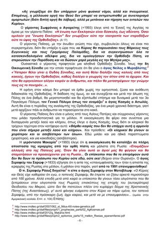 «Ας γνωρίζομε ότι δεν υπάρχουν μόνο φυσικοί νόμοι, αλλά και πνευματικοί.
Επομένως, η μέλλουσα οργή του Θεού δεν μπορεί να αντιμετωπισθεί με συνεταιρισμό
αμαρτωλών (διότι διπλή οργή θα λάβομε), αλλά με μετάνοια και τήρηση των εντολών του
Κυρίου».
Ο γέροντας Σωφρόνιος ο Αγιορείτης (+1993) έλεγε από το Έσσεξ της Αγγλίας τα
όμοια με τον γέροντα Παΐσιο: «Η ένωση των Εκκλησιών είναι δύσκολη, έως αδύνατη. Όσοι
ομιλούν για "ένωση Εκκλησιών" δεν γνωρίζουν ούτε την νοοτροπία των ετεροδόξων
ούτε το ύψος της Ορθοδοξίας». (Α 17)
Ο γέροντας Παΐσιος, με την άνωθεν γνώση που είχε, συμβουλεύει όλους να είναι πιο
συγκρατημένοι, διότι θα υπάρξει η ώρα που «ο Κύριος θα παρουσιάσει τους Μάρκους τους
Ευγενικούς και τους Γρηγόριους Παλαμάδες, δια να συγκεντρώσουν όλα τα
κατασκανδαλισμένα αδέλφια μας, δια να ομολογήσουν την Ορθόδοξο Πίστη, να
στερεώσουν την Παράδοση και να δώσουν χαρά μεγάλη εις την Μητέρα μας».
Ουσιαστικά ο γέροντας προφητεύει μια αληθινά Ορθόδοξη Σύνοδο. Ίσως την 8η
Οικουμενική Σύνοδο για την οποία προφήτευσε ότι θα γίνει ο άγιος Νείλος ο Μυροβλύτης:2
«Ύστερον θέλει γίνει η Ογδόη Σύνοδος, και αυτή θέλει διαλέξει τους καλούς από τους
κακούς, ήγουν την Ορθοδοξίαν, καθώς διαλέγει ο γεωργός τον σίτον από το άχυρον. Και
τότε θα ειρηνεύσουν ολίγον καιρόν οι άνθρωποι, και πάλιν θα μεταστρέψουν την γνώμην
τους εις το πονηρόν...».
Η ειρήνη στον κόσμο δεν μπορεί να έρθει χωρίς την ειρηνοποιό, ζώσα και ανόθευτη
διδασκαλία της Ορθοδοξίας. Η διάδοση της όμως, αν και συνεχίζεται και μετά την άλωση της
Πόλης σε ένα βαθμό, θα μεγιστοποιηθεί και θα εξαπλωθεί επίσημα και δυναμικά μετά τον 3ο
Παγκόσμιο Πόλεμο, τον Γενικό Πόλεμο όπως τον ονομάζει3 ο άγιος Κοσμάς ο Αιτωλός.
Αυτή θα είναι η περίοδος της αναλαμπής της Ορθοδοξίας, για ένα μικρό χρονικό διάστημα, γιατί
μετά αρχίζουν πάλι οι άνθρωποι να παρασύρονται στο κακό.
Ο γέροντας Παΐσιος δεν είναι ο μόνος από τους Αγίους Πατέρες και σύγχρονους γέροντες
που μιλάει προειδοποιητικά για το μέλλον. Η εκκοσμίκευση θα φέρει σαν συνέπεια μια
δυσαρμονία μεταξύ λαού και κλήρου, όπως έλεγε ο άγιος Κοσμάς, ίσως διότι οι κληρικοί θα
τρέχουν ταχύτερα στον κατήφορο αυτό: «Θάρθει καιρός που δεν θα υπάρχει αυτή η αρμονία
που είναι σήμερα μεταξύ λαού και κλήρου». Και πρόσθετε: «Οι κληρικοί θα γίνουν οι
χειρότεροι και οι ασεβέστεροι των όλων». Εδώ μιλάει και για ηθικά παραπτώματα
(χειρότεροι), και για κακοδοξίες (ασεβέστεροι).
Η γερόντισσα Μακαρία4 (+1993) έλεγε ότι η εκκοσμίκευση θα καταλήξει σε πλήρη
αποστασία της ιεραρχίας από την ορθή πίστη και μάλιστα στη Ρωσία: «Ετοιμάζουν
αλλαγές στα της Πίστεώς μας. Όταν θα γίνει αυτό οι άγιοί μας θα φύγουν και θα
σταματήσουν να προσεύχονται για τη Ρωσία... Οι επίσκοποι που θα το επιτρέψουν αυτό
δεν θα δουν το πρόσωπο του Κυρίου ούτε εδώ, ούτε εκεί (δείχνει στον Ουρανό)». Ο άγιος
Σεραφείμ του Σαρώφ (+1833) εξήγησε ότι η αιτία της «επανεμφάνισής του» ήταν η απιστία της
ιεραρχίας της Ρωσίας στο μέλλον, ή μάλλον στο παρόν, γιατί από το 1991 επανεμφανίσθηκε!
Ο π. Σεραφείμ Ρόουζ διηγείται5 τι είπε ο άγιος Σεραφείμ στον Μοτοβίλωφ: «Ο Κύριος
και Θεός είχε καθορίσει ότι εγώ, ο ταπεινός Σεραφείμ, θα έπρεπε να ζήσω αρκετά περισσότερο
από 100 χρόνια. Αλλά επειδή μετά από καιρό οι επίσκοποι θα γίνουν τόσο ολιγόπιστοι που θα
ξεπεράσουν στην ολιγοπιστία τους Ρωμιούς επισκόπους της εποχής του (αυτοκράτορα)
Θεοδοσίου του Μικρού, ώστε δεν θα πιστεύουν πλέον στο κυρίαρχο δόγμα της Χριστιανικής
Πίστης (της Αναστάσεως), γι' αυτό φάνηκε ευάρεστο στον Κύριο να πάρει εμένα, τον ταπεινό
Σεραφείμ, από την πρόσκαιρη ζωή, άχρι καιρού, και μετά να με επανεμφανίσει»... (ομιλία στην
Αμερικανική νεολαία. Επίτ. σ. 104) Επίσης:
2
3
4
5

http://www.imdleo.gr/diaf/2007/062_st_Nilus-AX-notes-genetics.pdf
http://www.imdleo.gr/diaf/files/proph/1_prophecies_parts/02_AgKosmas.pdf
http://www.imdleo.gr/diaf/2012/g_Makaria.html
http://www.imdleo.gr/diaf/files/proph/2_epitomos_parts/15_mellon_Rwsias_epanemfanisi.pdf
-6-

 