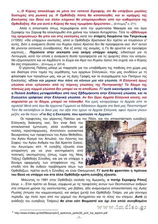 «...Ο Κύριος απεκάλυψε σε μένα τον ταπεινό Σεραφείμ, ότι θα υπάρξουν μεγάλες
δυστυχίες στη ρωσική γη. Η Ορθόδοξη πίστη θα καταπατηθεί, και οι ιεράρχες της
Εκκλησίας του Θεού και άλλοι κληρικοί θα απομακρυνθούν από την καθαρότητα της
Ορθοδοξίας. Και για αυτό ο Κύριος θα τους τιμωρήσει δριμύτατα»... (Επίτομος6 σ. 211)
Αλλά η αποστασία όπως περιγράφεται από την γερόντισσα Μακαρία και τον άγιο
Σεραφείμ του Σαρώφ θα ολοκληρωθεί στα χρόνια του τελικού Αντιχρίστου. Τότε το «βδέλυγμα
της ερημώσεως» θα μπει και στις εκκλησίες κατά τον στάρετς Λαυρέντιο του Τσερνίκωφ
(+1950): «Θα υπάρχουν εκκλησίες, αλλά οι Ορθόδοξοι Χριστιανοί δεν πρέπει να πηγαίνουν σ'
αυτές, διότι η αναίμακτη Θυσία του Κυρίου Ιησού Χριστού δεν θα προσφέρεται εκεί. Αντ' αυτού
θα γίνονται σατανικές συναθροίσεις. Και εξ αιτίας της ανομίας, η Γη θα αρνείται να προσφέρει
καρπούς... Πηγαίνετε στην εκκλησία ενώ ακόμη υπάρχει καιρός, ειδικότερα για τη
Λειτουργία, κατά την οποία η αναίμακτη θυσία προσφέρεται για τις αμαρτίες όλου του κόσμου.
Να εξομολογείστε και να λαμβάνετε το Σώμα και Αίμα του Κυρίου Ιησού πιο συχνά, και ο Κύριος
θα σας στερεώσει»... (Επίτομος σ. 207-8)
Ο γέροντας Παΐσιος μίλαγε με παρρησία για την υποβάθμιση της παιδείας στη χώρα μας
και ιδιαίτερα στον τομέα της εκμάθησης των αρχαίων Ελληνικών, που μας συνδέουν με τη
φιλοσοφία των προγόνων μας, και με τις άγιες Γραφές και τα συγγράμματα των Πατέρων της
Εκκλησίας: «Είναι και μερικοί που πάνε να κάνουν μια νέα γλώσσα. Η Ελληνική όμως
γλώσσα είναι «γλώσσα» από τις πύρινες γλώσσες της Πεντηκοστής! Το δόγμα της
πίστεώς μας καμμιά γλώσσα δεν μπορεί να το αποδώσει. Γι' αυτό οικονόμησε ο Θεός και
η Παλαιά ∆ιαθήκη μεταφράσθηκε από τους Εβδομήκοντα στην Ελληνική γλώσσα, και το
Ευαγγέλιο γράφτηκε στην Ελληνική γλώσσα. Αν δεν ξέρει Αρχαία Ελληνικά κανείς, και
ασχολείται με το δόγμα, μπορεί να πλανηθεί. Και εμείς καταργήσαμε τα Αρχαία από τα
σχολεία! Μετά από λίγο θα έρχονται Γερμανοί να διδάσκουν Αρχαία στα δικά μας Πανεπιστήμια!
Τότε θα καταλάβουν οι δικοί μας την αξία που έχουν τα Αρχαία Ελληνικά, αφού πρώτα γίνουν
ρεζίλι, και θα πουν: «Για δες η Εκκλησία, που κρατούσε τα Αρχαία»!
Οι προφητείες του γέροντος Παϊσίου για την Πόλη, και την αποκατάσταση ευσεβούς
Ελληνικής διοίκησης εκεί, δεν είναι δική του
αποκλειστικά έμπνευση, αλλά συνδέονται με
πολλές προϋπάρχουσες. Αποτελούν ουσιαστικά
διευκρινίσεις των προφητειών του Αγίου Μεθοδίου,
του Αγίου Κοσμά του Αιτωλού, του Λέοντος του
Σοφού, του Αγίου Ανδρέα του διά Χριστόν Σαλού,
του Ανωνύμου κλπ. Η ευσεβής εξουσία είναι
απαραίτητη για να γίνει ανεπηρέαστη από
πολιτικές σκοπιμότητες (όπως τώρα της Νέας
Τάξης) Ορθόδοξη Σύνοδος, και για να υπάρχει η
δύναμη εφαρμογής των αποφάσεών της. Και
επειδή τότε θα λυθούν προβλήματα όλων των
Ορθοδόξων, πρέπει αυτή η Σύνοδος να είναι Οικουμενική. Γι' αυτό θα φροντίσει η πρόνοια
του Θεού να υπάρχει και στα άλλα Ορθόδοξα κράτη ευσεβής εξουσία.
Μιλώντας το 1981 στην Ορθόδοξη νεολαία της Αμερικής, ο πατήρ Σεραφείμ Ρόουζ
έλεγε: «...Έτσι πρέπει να δούμε, σύμφωνα με τις προφητείες αυτών των Θεοπνεύστων ανδρών
στα επόμενα χρόνια της εκατονταετίας, μια βέβαιη, ήδη αναμενόμενη αποκατάσταση της Αγίας
Ρωσίας (πτώση του κομμουνισμού), και ακόμη (μετά) ένα Ορθόδοξο Τσάρο, για μία σύντομη
περίοδο, όχι πολύ πριν από τον ερχομό του Αντιχρίστου και το τέλος του κόσμου. Αυτό (η
ανάδειξη του ευσεβούς Τσάρου) θα είναι κάτι θαυμαστό και όχι ένα απλό συνηθισμένο

6

http://www.imdleo.gr/diaf/files/proph/2_epitomos_parts/26_prof_me_leptom.pdf
-7-

 