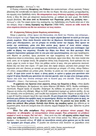 ιστορικό γεγονός»... (Επίτομος7 σ. 103)
Ο Ρώσος επίσκοπος Θεοφάνης του Poltava λέει αναλυτικότερα: «Ένας κραταιός Τσάρος
(βασιλιάς) θα τοποθετηθεί στο θρόνο από τον ίδιο τον Κύριο. Θα είναι μεγάλος μεταρρυθμιστής,
και ισχυρός στην Ορθόδοξη πίστη. Θα απομακρύνει τους άπιστους ιεράρχες της Εκκλησίας.
Αυτός ο ίδιος θα είναι μία εξαιρετική προσωπικότης, με καθαρή και αγία ψυχή. Θα διαθέτει
ισχυρή βούληση. Θα είναι από τη δυναστεία των Ρομανώφ, μέσω της μητέρας του»...
(Επίτομος8 σ. 208) Τον καιρό εκείνο (της αναλαμπής της Ορθοδοξίας στη Ρωσία αλλά και σ' όλο
τον κόσμο), έλεγε ο όσιος Σεραφείμ της Βύριτσα (1866-1949), «κοντά σε κάθε πιστό θα
είναι σαράντα άπιστοι και θα τον ικετεύουν να τους σώσει».
07. Ο γέροντας Παΐσιος ζούσε Ουράνιες καταστάσεις.
Έλεγε ο γέροντας: «Όταν ήμουν στα Κατουνάκια, στο Κελλί του Υπατίου, ένα απόγευμα...
Έλεγα συνέχεια την ευχή. Γύρω στις έντεκα την νύχτα γέμισε ξαφνικά το κελλί με ένα φως
γλυκό, ουράνιο. Ήταν πολύ δυνατό, αλλά δεν σε θάμπωνε. Κατάλαβα όμως ότι και τα
μάτια μου «δυνάμωσαν», για να μπορώ να αντέξω αυτήν την λάμψη. Όσο ήμουν σε
αυτήν την κατάσταση, μέσα στα θείο εκείνο φως, ήμουν σ' έναν άλλον κόσμο,
πνευματικό. Αισθανόμουν μια ανέκφραστη αγαλλίαση, και τα σώμα μου ανάλαφρο: είχε
χαθεί το βάρος του σώματος. Ένιωθα την Χάρη του Θεού, τον θείο φωτισμό. Θεία
νοήματα περνούσαν γρήγορα από το νου μου σαν ερωταποκρίσεις. ∆εν είχα προβλήματα,
ούτε θέματα να ρωτήσω, όμως ρωτούσα και είχα συγχρόνως και την απάντηση. Ήταν
ανθρώπινα λόγια οι απαντήσεις, είχαν όμως και θεολογία, αφού ήταν θείες. Και τόσο πολλά όλα
αυτά, ώστε, αν τα έγραφε κανείς, θα γραφόταν άλλος ένας Ευεργετικός. Αυτό κράτησε όλη την
νύχτα, μέχρι τις εννέα τα πρωί. Όταν πια χάθηκε εκείνο τα φώς, όλα μου φαίνονταν σκοτεινά.
Βγήκα έξω και ήταν σαν νύχτα. «Τί ώρα είναι; ∆εν έφεξε ακόμη»; ρώτησα έναν μοναχό που
περνούσε από εκεί. Εκείνος με κοίταξε και μου απάντησε με απορία: «Τι είπες, πάτερ Παΐσιε»;
«Τι είπα»; αναρωτήθηκα και μπήκα μέσα. Κοιτάζω τα ρολόι και τότε συνειδητοποίησα τι είχε
συμβεί. Η ώρα ήταν εννιά το πρωί, ο ήλιος ψηλά, κι εμένα η ημέρα μου φαινόταν σαν
νύχτα! Ο ήλιος δηλαδή μου φαινόταν ότι ίσα-ίσα φώτιζε: σαν να είχε γίνει έκλειψη ηλίου.
Ήμουν σαν έναν που πετιέται απότομα από το δυνατό φως στα σκοτάδι. Τόσο μεγάλη η
διαφορά!»... (Λόγοι ς΄ - Περί προσευχής - Σουρωτή 2012).
Η εμφάνιση του Χριστού στον γέροντα, όπως την διηγείται ο ίδιος: «Ήταν βράδυ
του Τιμίου Προδρόμου, θα ξημέρωνε του αγίου Κάρπου (26 Μαΐου 1977). Νιώθω ανάλαφρος,
πούπουλο. Καμμιά όρεξη να κοιμηθώ. Σκέφτομαι: Ας καθήσω να γράψω κάτι για τον παπάΤύχωνα να στείλω στις αδελφές. Μέχρι τις 8.30΄ (αγιορείτικη) έγραψα ως τριάντα σελίδες. Αν και
δεν νύσταζα, είπα να ξαπλώσω, γιατί ένιωθα λίγη κούραση στα πόδια. Παίρνει να φωτίζει. Στις 9
η ώρα (6 περίπου κοσμική πρωί) δεν είχα σηκωθεί. Σε μια στιγμή σαν να χάθηκε ο τοίχος του
Κελλιού μου (δίπλα στο κρεβάτι προς το εργαστήριο). Βλέπω τον Χριστό μέσα σε φώς, σε
απόσταση έξι μέτρα περίπου. Τον έβλεπα από το πλάϊ. Τα μαλλιά του ήταν ξανθά, τα
μάτια του γαλανά. Μου μίλησε. Κοίταξε λίγο δίπλα, όχι ακριβώς εμένα. ∆εν έβλεπα με τα
σωματικά μάτια. Αυτά είτε ανοιχτά είναι είτε κλειστά, καμμιά διαφορά δεν έχει. Έβλεπαν τα μάτια
της ψυχής.
Όταν Τον είδα σκέφθηκα: Πώς μπόρεσαν να φτύσουν τέτοια μορφή; Πώς
μπόρεσαν -οι αθεόφοβοι- να ακουμπήσουν τέτοια μορφή; Πώς μπόρεσαν να μπήξουν
καρφιά σ' αυτό το σώμα; Πα! πα! πα!... Ήταν αυτό που λέει: «Ο ωραίος κάλλει παρά τους
υιούς των ανθρώπων». Αυτό ήταν. ∆εν έχω δει ποτέ τέτοια εικόνα Του. Μόνο μία κάποτε θυμάμαι - που έμοιαζε κάπως. Θ' άξιζε να αγωνίζεται κανείς χίλια χρόνια για να δει αυτή
την ομορφιά μια στιγμή μόνο. Τί μεγάλα και ανείπωτα είναι δυνατόν να χαρισθούν στον
7
8

http://www.imdleo.gr/diaf/files/proph/2_epitomos_parts/15_mellon_Rwsias_epanemfanisi.pdf
http://www.imdleo.gr/diaf/files/proph/2_epitomos_parts/26_prof_me_leptom.pdf
-8-

 