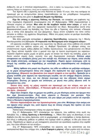 άνθρωπο, και με τι τιποτένια ασχολούμαστε»... (Από το βιβλίο του Ιερομονάχου Ισαάκ (+1998) «Βίος
γέροντος Παϊσίου του Αγιορείτου», όπως και τα παρακάτω αποσπάσματα).

Τον Χριστό είδε ο γέροντας και στην Κόνιτσα σε ηλικία 15 ετών, τότε που κατέφυγε σε
προσευχή για να αντιμετωπίσει όσους προσπαθούσαν να τον μπερδέψουν πνευματικά,
χρησιμοποιώντας σαν μέσο τη ∆αρβινική θεωρία της Εξέλιξης.
Είχε δει επίσης ο γέροντας Παΐσιος την Παναγία, και αναφέρει μια εμφάνιση της:
«Την περασμένη Σαρακοστή (συγκεκριμένα στις 21 Φεβρουαρίου 1985) παρουσιάστηκε η
Παναγία ντυμένη στ' άσπρα. Μου είπε ότι θα συμβούν πολλά στον κόσμο, γι' αυτό να
φροντίσω να πάρω... (κάτι που αφορούσε προσωπικά τον ίδιο)». Φανερώθηκε κοντά στην
Βορειοανατολική γωνία της Καλύβης του. Όταν την είδε ο Γέροντας, είπε ταπεινά: «Παναγία
μου, ο τόπος είναι βρώμικος και εγώ βρώμικος». Όμως έκτοτε ευλαβείτο τον τόπο «όπου
έστησαν οι πόδες» της αχράντου Θεομήτορος. Ήθελε στο μέρος εκείνο να φυτέψει λουλούδια,
για να μην πατιέται».
Μια άλλη μαρτυρία καταγράφει ο γέροντας Χριστόδουλος, ηγούμενος της Ι. Μονής
Κουτλουμουσίου στο βιβλιαράκι «Η παρουσία του Μοναχισμού στον σύγχρονο κόσμο»:
«Ο γέροντας συνήθιζε να έρχεται στις αγρυπνίες της Μονής μας όπου καθόταν στο στασίδι
απέναντι από την εφέστιο εικόνα μας, τη Φοβερά Προστασία. Οι αδελφοί επίσης τον
επισκέπτονταν συχνά, καθώς βέβαια και πλήθος προσκυνητών, που φιλοξενούνταν στη Μονή
μας. Όμως κάποια περίοδο -ήταν η χρονιά που είχε τα πρώτα συμπτώματα του καρκίνουπέρασαν σαράντα ημέρες χωρίς να φανεί, χωρίς να ανοίγει την πόρτα της καλύβης, χωρίς να
δώσει κανένα σημείο ζωής, γεγονός που μας δημιούργησε ανησυχία. Κάποια μέρα
αποφάσισα και κατέβηκα μόνος μου στο καλύβι του. Κτύπησα την πόρτα, αλλά επειδή
δεν έλαβα απάντηση, κατάφερα και την παραβίασα. Παρότι ήμουν ανήσυχος, από τη
στιγμή της εισόδου μου παραδόξως με κατέλαβε μια απροσδιόριστη και ανεξήγητη
ηρεμία.
Μόλις έφθασα στο μικρό του δωμάτιο, τον είδα να κάθεται σε μαξιλάρι κατάχαμα,
με τα χέρια ακουμπισμένα πάνω στο σοφρά. Στο πρόσωπό του είχε εμφανή σημεία
εξαντλήσεως. Μπροστά του βρισκόταν ένα τσαμπί σταφύλι κι ένα αρτίδιο. Πρόσεξα ότι ο
χώρος ανέδιδε μιαν άρρητη και πρωτόγνωρη ευωδία, και ότι υπήρχε διάχυτη γαλήνη.
Πήρα πρώτος τον λόγο, και του ζήτησα συγνώμη και του εξήγησα πόσο είχαμε
ανησυχήσει. Εκείνος με ηρεμία και απλότητα, με φωνή που μόλις έβγαινε από τα
πνευμόνια του, είπε:
Έκανα όλες αυτές τις μέρες νηστεία και προσευχή για τον κόσμο, και για τα
επερχόμενα δεινά... Εξαντλήθηκα... Η Παναγία ήρθε και μου έδωσε αυτό το σταφύλι και
τον άρτο... ∆οκίμασε!
Πήρα λίγο σταφύλι. Είχε το χρώμα του ροδίτη, με μια ιδιαίτερη γεύση και άρωμα που
δεν είχα ξανασυναντήσει. Πώς ήταν γέροντα η Παναγία; τον ρώτησα. Τότε
υποβασταζόμενος σηκώθηκε με δυσκολία, και μου έφερε μια μικρή εικόνα σε κορνίζα.
Ήταν η Παναγία η Ιεροσολυμίτισσα.
Πάντοτε παρουσιάζεται σαν την Ιεροσολυμίτισσα, μου είπε. Μιλήσαμε λίγο ακόμη και
τον άφησα στην ησυχία του, γιατί έκρινα πως σε τέτοιες στιγμές δεν πρέπει να είναι
κανείς αδιάκριτος».
Πολλοί άγιοι επισκέφτηκαν επίσης τον γέροντα Παΐσιο.
Στις 21 Φεβρουαρίου 1971 επισκέφτηκε τον γέροντα, που καθόταν στην αυλή του
Καλυβιού του, ο όσιος Αρσένιος ο Καππαδόκης. «...Ήθελε δύο ώρες να βασιλέψει, κι ενώ
διάβαζα (τον βίο του οσίου Αρσενίου, από το χειρόγραφο), με επισκέφθηκε ο πατήρ Αρσένιος.
Και όπως ο καθηγητής χαϊδεύει το μαθητή που έγραψε καλά το μάθημα, το ίδιο μου έκανε και
αυτός. Παράλληλα με άφησε με μια ανέκφραστη γλυκύτητα και αγαλλίαση ουράνια στην καρδιά
μου, που ήταν αδύνατο να την αντέξω»...
Στις 27 Φεβρουαρίου 1974 επισκέφθηκε τον γέροντα, και τον κατατόπισε για ένα
εκκλησιαστικό θέμα που υπήρχε τότε, η Αγία Ευφημία η μάρτυς: «Είχα γυρίσει από τον κόσμο,
-9-

 