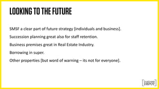 SMSF a clear part of future strategy [individuals and business]. 
Succession planning great also for staff retention. 
Business premises great in Real Estate Industry. 
Borrowing in super. 
Other properties [but word of warning – its not for everyone]. 
 