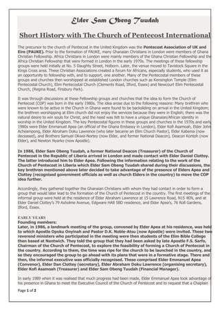 Page 1 of 2
Elder Sam Obeng Tuudah
Short History with The Church of Pentecost International
The precursor to the church of Pentecost in the United Kingdom was the Pentecost Association of UK and
Eire (PAUKE). Prior to the formation of PAUKE, many Ghanaian Christians in London were members of Ghana
Christian Fellowship. Africa Christians in London were mainly members of the Ghana Christian Fellowship and the
Africa Christian Fellowship that were formed in London in the early 1970s. The meetings of these fellowship
groups were held initially at No. 5 Daughty Street, Holborn. Later, the venue moved to Tavistock Square in the
Kings Cross area. These Christian Associations created a forum for Africans, especially students, who used it as
an opportunity to fellowship with, and to support, one another. Many of the Pentecostal members of these
groups and churches then worshipped at established London churches such as Kensington Temple (Elim
Pentecostal Church), Elim Pentecostal Church (Clements Road, Ilford, Essex) and Newcourt Elim Pentecostal
Church, (Regina Road, Finsbury Park).
It was through discussions at these Fellowship groups and churches that the idea to form the Church of
Pentecost (COP) was born in the early 1980s. The idea arose due to the following reasons: Many brethren who
were known to be active in the Church in Ghana were found to be backsliding on arrival in the United Kingdom;
the brethren worshipping at Elim church did not enjoy the services because they were in English; there was the
natural desire to win souls for Christ; and the need was felt to have a unique Ghanaian/African identity in
worship in the United Kingdom. The key Pentecostal figures in these groups and churches in the 1970s and early
1980s were Elder Emmanuel Apea (an official of the Ghana Embassy in London), Elder Kofi Asamoah, Elder John
Acheampong, Elder Abraham Doku Lawrence (who later became an Elim Church Pastor), Elder Kabenia (now
deceased), and Brothers Samuel Okwei-Nortey (now Elder, and former National Deacon), Deacon Kontoh (now
Elder), and Newton Nyarko (now Apostle).
In 1986, Elder Sam Obeng Tuudah, a former National Deacon (Treasurer) of the Church of
Pentecost in the Republic of Liberia arrived in London and made contact with Elder Daniel Clottey.
The latter introduced him to Elder Apea. Following the information relating to the work of the
Church of Pentecost in Liberia which Elder Sam Obeng Tuudah shared during their discussions, the
key brethren mentioned above later decided to take advantage of the presence of Elders Apea and
Clottey (recognised government officials as well as church Elders in the country) to move the COP
idea further.
Accordingly, they gathered together the Ghanaian Christians with whom they had contact in order to form a
group that would later lead to the formation of the Church of Pentecost in the country. The first meetings of the
informal group were held at the residence of Elder Abraham Lawrence at 15 Lawrence Road, N15 4EN, and at
Elder Daniel Clottey’s 79 Axholme Avenue, Edgware HA8 5BD residence, and Elder Apea’s, 76 Roll Gardens,
Ilford, Essex.
EARLY YEARS
Founding members:
Later, in 1986, a landmark meeting of the group, convened by Elder Apea at his residence, was held
to which Apostle Opoku Onyinah and Pastor D.K. Noble-Atsu (now Apostle) were invited. These two
reverend ministers who participated in the meeting were then students of the Elim Bible College
then based at Nantwich. They told the group that they had been asked by late Apostle F.S. Sarfo,
Chairman of the Church of Pentecost, to explore the feasibility of forming a Church of Pentecost in
the country. According to them, the time was ripe for the church to be launched in the country, and
so they encouraged the group to go ahead with its plans that were in a formative stage. There and
then, the informal executive was officially recognised. These comprised Elder Emmanuel Apea
(Convenor), Elder Dan Clottey (secretary), Elder Abraham Doku Lawrence (organising secretary),
Elder Kofi Asamoah (Treasurer) and Elder Sam Obeng Tuudah (Financial Manager).
In early 1989 when it was realised that much progress had been made, Elder Emmanuel Apea took advantage of
his presence in Ghana to meet the Executive Council of the Church of Pentecost and to request that a Chaplain
 