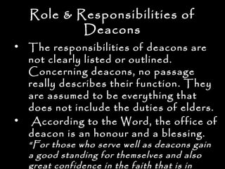 Role & Responsibilities of
           Deacons
• The responsibilities of deacons are
  not clearly listed or outlined.
  Concerning deacons, no passage
  really describes their function . They
  are assumed to be everything that
  does not include the duties of elders.
• According to the Word, the office of
  deacon is an honour and a blessing.
  “For those who serve well as deacons gain
  a good standing for themselves and also
  great confidence in the faith that is in
 