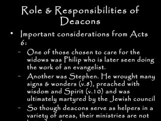 Role & Responsibilities of
           Deacons
• Important considerations from Acts
  6:
  – One of those chosen to care for the
    widows was Philip who is later seen doing
    the work of an evangelist.
  – Another was Stephen. He wrought many
    signs & wonders (v.8), preached with
    wisdom and Spirit (v.10) and was
    ultimately martyred by the Jewish council
  – So though deacons serve as helpers in a
    variety of areas, their ministries are not
 