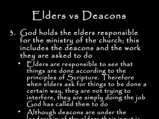 Elders vs Deacons
3. God holds the elders responsible
   for the ministry of the church; this
   includes the deacons and the work
   they are asked to do
  • Elders are responsible to see that
    things are done according to the
    principles of Scripture. Therefore
    when elders ask for things to be done a
    certain way, they are not trying to
    interfere, they are simply doing the job
    God has called them to do
  • Although deacons are under the
 