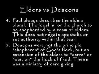 Elders vs Deacons
4. Paul always describes the elders
   plural. The ideal is for the church to
   be shepherded by a team of elders.
   This does not negate apostolic or
   set authority within that team
5. Deacons were not the principle
   "shepherds" of God’s flock, but an
   extension of the elders to "serve" or
   "wait on" the flock of God. Theirs
   was a ministry of care giving
 