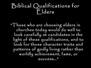 Biblical Qualifications for
          Elders

“ Those who are choosing elders in
     churches today would do well to
   look carefully at candidates in the
  light of these qualifications, and to
   look for those character traits and
  patterns of godly living rather than
      worldly achievement, fame, or
                success…”
 