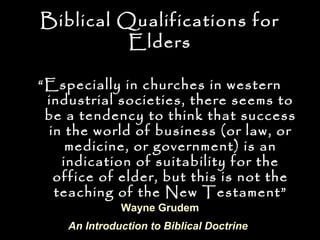 Biblical Qualifications for
          Elders

“ Especially in churches in western
  industrial societies, there seems to
  be a tendency to think that success
  in the world of business (or law, or
     medicine, or government) is an
    indication of suitability for the
   office of elder, but this is not the
   teaching of the New Testament”
              Wayne Grudem
    An Introduction to Biblical Doctrine
 