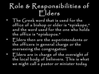 Role & Responsibilities of
            Elders
•    The Greek word that is used for the
     office of a bishop or elder is "episkope,"
     and the word used for the one who holds
     the office is "episkopos."
•    Elders then are the superintendents or
     the officers in general charge or the
     overseeing the congregation
•    Elders are in charge of the oversight of
     the local body of believers. This is what
     we might call a pastor or minister today
 
