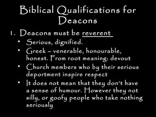 Biblical Qualifications for
           Deacons
1. Deacons must be reverent
  • Serious, dignified.
  • Greek – venerable, honourable,
    honest. From root meaning: devout
  • Church members who by their serious
    deportment inspire respect
  • It does not mean that they don’t have
    a sense of humour. However they not
    silly, or goofy people who take nothing
    seriously
 
