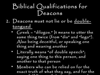 Biblical Qualifications for
           Deacons
2. Deacons must not lie or be double-
   tongued
  • Greek – “dilogos.” It means to utter the
    same thing twice (from “dis” and “lego”).
    Also being deceitful, or speaking one
    thing and meaning another
  • Literally means “of double speech”;
    saying one thing to this person, and
    another to that person
  • Members who can be relied on for the
    exact truth of what they say, and for the
 