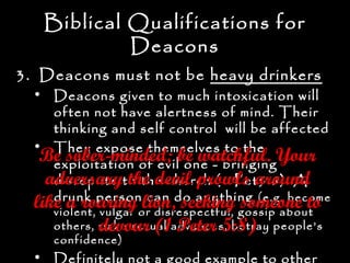 Biblical Qualifications for
            Deacons
3. Deacons must not be heavy drinkers
  • Deacons given to much intoxication will
     often not have alertness of mind. Their
     thinking and self control will be affected
  • They expose themselves to the
   Be sober-minded; be watchful. Your
     exploitation of evil one - bringing
    adversaryto the church (1 Pet5:8). A
     disrepute the devil prowls around
  like a roaring lion,do anything (e.g. become
     drunk person can seeking someone to
  like a roaringor disrespectful, gossip about
     violent, vulgar
                     lion, seeking someone to
              devour (1 Peter 5:8)
     others, make sexual advances, betray people’s
     confidence)
  • Definitely not a good example to other
 