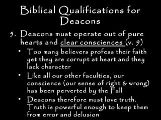 Biblical Qualifications for
            Deacons
5. Deacons must operate out of pure
   hearts and clear consciences (v. 9)
  • Too many believers profess their faith
    yet they are corrupt at heart and they
    lack character
  • Like all our other faculties, our
    conscience (our sense of right & wrong)
    has been perverted by the Fall
  • Deacons therefore must love truth.
    Truth is powerful enough to keep them
    from error and delusion
 