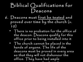 Biblical Qualifications for
            Deacons
6. Deacons must first be tested and
   proved over time by the church (v.
   10)
  • There is no probation for the office of
    the deacon. Deacons qualify for this
    office prior to being installed into it
  • The church cannot be placed in the
    hands of anyone. The life of the
    deacons must be proved in every area
    so that they will not dishonour the
    office. They have had ample
 
