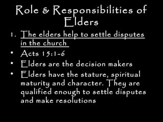 Role & Responsibilities of
         Elders
1. The elders help to settle disputes
   in the church
• Acts 15:1-6
• Elders are the decision makers
• Elders have the stature, spiritual
   maturity and character. They are
   qualified enough to settle disputes
   and make resolutions
 