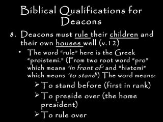 Biblical Qualifications for
           Deacons
8. Deacons must rule their children and
   their own houses well (v.12)
  • The word “rule” here is the Greek
    “proistemi.” (From two root word “pro”
    which means ‘in front of’ and “histemi”
    which means ‘to stand ’) The word means:
       To stand before (first in rank)
       To preside over (the home
        president)
       To rule over
 