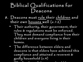 Biblical Qualifications for
           Deacons
8. Deacons must rule their children and
   their own houses well (v.12)
  • Their authority, their government, their
    rules & regulations must be enforced.
    They must demand compliance from their
    children and everyone living in their
    homes.
  • The difference between elders and
    deacons is that elders have achieved this
    compliance and attained a reverent &
    godly household (v.4)
 