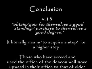Conclusion
                   v.13
  “ obtain/gain for themselves a good
    standing/ purchase to themselves a
              good degree.”

It literally means ‘to acquire a step’ i.e.
               a higher step.

      Those who have served and
used the office of the deacon well move
 upward in their office to that of elder
 