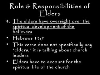 Role & Responsibilities of
         Elders
4. The elders have oversight over the
   spiritual development of the
   believers
• Hebrews 13:7
• This verse does not specifically say
   “elders,” it is talking about church
   leaders
• Elders have to account for the
   spiritual life of the church
 