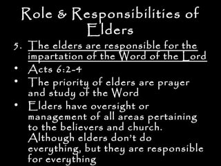 Role & Responsibilities of
         Elders
5. The elders are responsible for the
   impartation of the Word of the Lord
• Acts 6:2-4
• The priority of elders are prayer
   and study of the Word
• Elders have oversight or
   management of all areas pertaining
   to the believers and church.
   Although elders don’t do
   everything, but they are responsible
   for everything
 