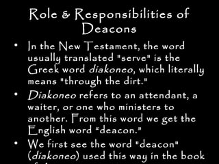 Role & Responsibilities of
           Deacons
• In the New Testament, the word
  usually translated "serve" is the
  Greek word diakoneo , which literally
  means "through the dirt."
• Diakoneo refers to an attendant, a
  waiter, or one who ministers to
  another. From this word we get the
  English word “deacon.”
• We first see the word "deacon"
  ( diakoneo ) used this way in the book
 