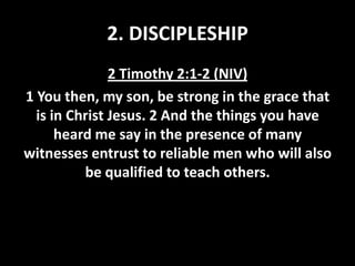 2. DISCIPLESHIP
2 Timothy 2:1-2 (NIV)
1 You then, my son, be strong in the grace that
is in Christ Jesus. 2 And the things you have
heard me say in the presence of many
witnesses entrust to reliable men who will also
be qualified to teach others.

 