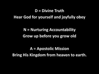 D = Divine Truth
Hear God for yourself and joyfully obey
N = Nurturing Accountability
Grow up before you grow old

A = Apostolic Mission
Bring His Kingdom from heaven to earth.

 