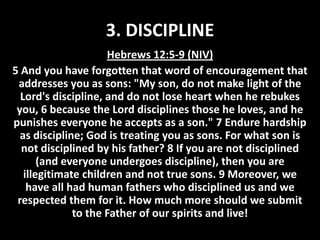 3. DISCIPLINE
Hebrews 12:5-9 (NIV)
5 And you have forgotten that word of encouragement that
addresses you as sons: "My son, do not make light of the
Lord's discipline, and do not lose heart when he rebukes
you, 6 because the Lord disciplines those he loves, and he
punishes everyone he accepts as a son." 7 Endure hardship
as discipline; God is treating you as sons. For what son is
not disciplined by his father? 8 If you are not disciplined
(and everyone undergoes discipline), then you are
illegitimate children and not true sons. 9 Moreover, we
have all had human fathers who disciplined us and we
respected them for it. How much more should we submit
to the Father of our spirits and live!

 