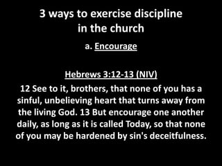 3 ways to exercise discipline
in the church
a. Encourage
Hebrews 3:12-13 (NIV)
12 See to it, brothers, that none of you has a
sinful, unbelieving heart that turns away from
the living God. 13 But encourage one another
daily, as long as it is called Today, so that none
of you may be hardened by sin's deceitfulness.

 