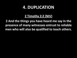 4. DUPLICATION
2 Timothy 2:2 (NIV)
2 And the things you have heard me say in the
presence of many witnesses entrust to reliable
men who will also be qualified to teach others.

 