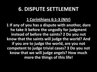 6. DISPUTE SETTLEMENT
1 Corinthians 6:1-3 (NIV)
1 If any of you has a dispute with another, dare
he take it before the ungodly for judgment
instead of before the saints? 2 Do you not
know that the saints will judge the world? And
if you are to judge the world, are you not
competent to judge trivial cases? 3 Do you not
know that we will judge angels? How much
more the things of this life!

 