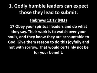 1. Godly humble leaders can expect
those they lead to submit.
Hebrews 13:17 (NLT)
17 Obey your spiritual leaders and do what
they say. Their work is to watch over your
souls, and they know they are accountable to
God. Give them reason to do this joyfully and
not with sorrow. That would certainly not be
for your benefit.

 