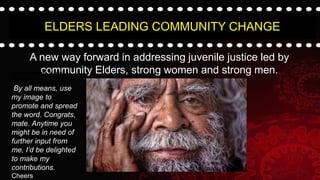 ELDERS LEADING COMMUNITY CHANGE
A new way forward in addressing juvenile justice led by
community Elders, strong women and strong men.
By all means, e my
image to
By all means, use
my image to
promote and spread
the word. Congrats,
mate. Anytime you
might be in need of
further input from
me, I’d be delighted
to make my
contributions.
Cheers
 