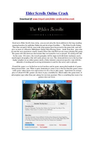Elder Scrolls Online Crack
Download @ www.tinyurl.com/elder-scrolls-online-crack
Good news Elder Scrolls fans, today, you can now play the latest addition to the long standing
gaming franchise by publisher Bethesda and developer ZeniMax — The Elder Scrolls Online.
This time around it will do away with what gamers have been used to the game title, and will
give us more of a Massive Multiplayer Online Role Playing Game. Aside from that, guys who
are into the new generation console namely Xbox One and PS4 can also enjoy playing this game.
The game will still showcase the features that we learned to love as players. Its setting will still
be the same. Of course, the overall gameplay will be improved with better mechanics and a
much improved graphics that will surely please our eyes. The downside however is the fact that
higher graphics in an online games needs a better internet connection speed to cope with the
demands of sending and receiving information to and fro the server and co-players.
Overall the game is so far the best on its franchise and its genre among the hundreds of games
being released this year. What is quite frustrating to some of us is the fact that this game comes
with a price when most of us expected us it to be a free to play game. Apart from its average
price of about 60 USD, gamers also have to pay a monthly fee which makes this game more of
subscription type rather than just asking for one time payment. This is something that most of us
gamers does not favor.
 