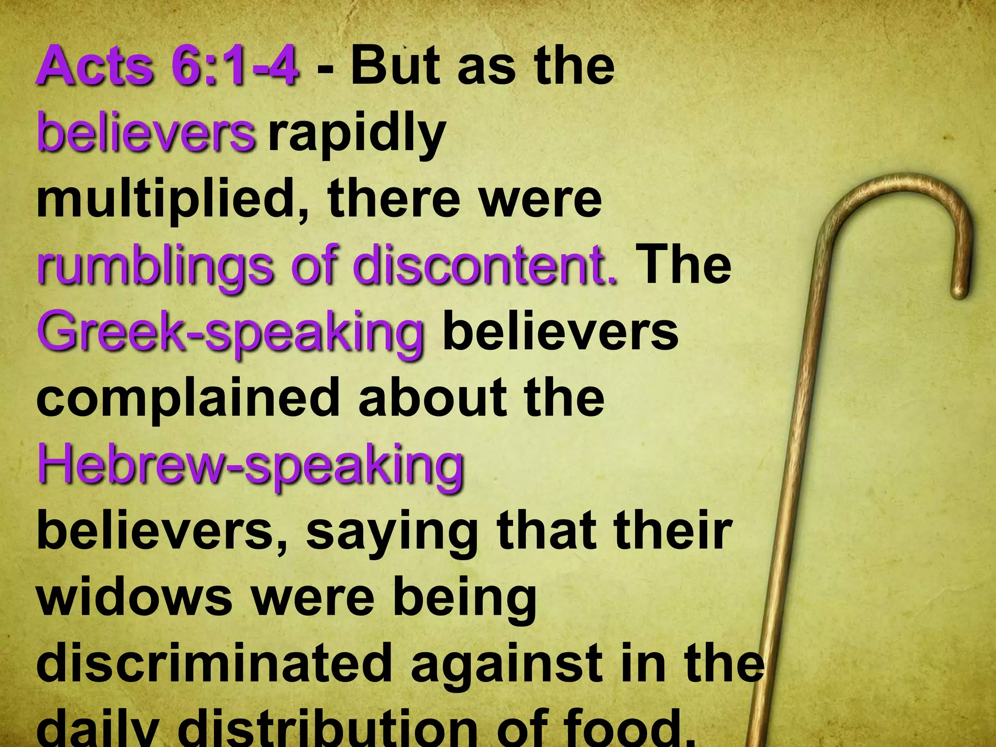 Acts 6:1-4 - But as the
believers rapidly
multiplied, there were
rumblings of discontent. The
Greek-speaking believers
complained about the
Hebrew-speaking
believers, saying that their
widows were being
discriminated against in the
 