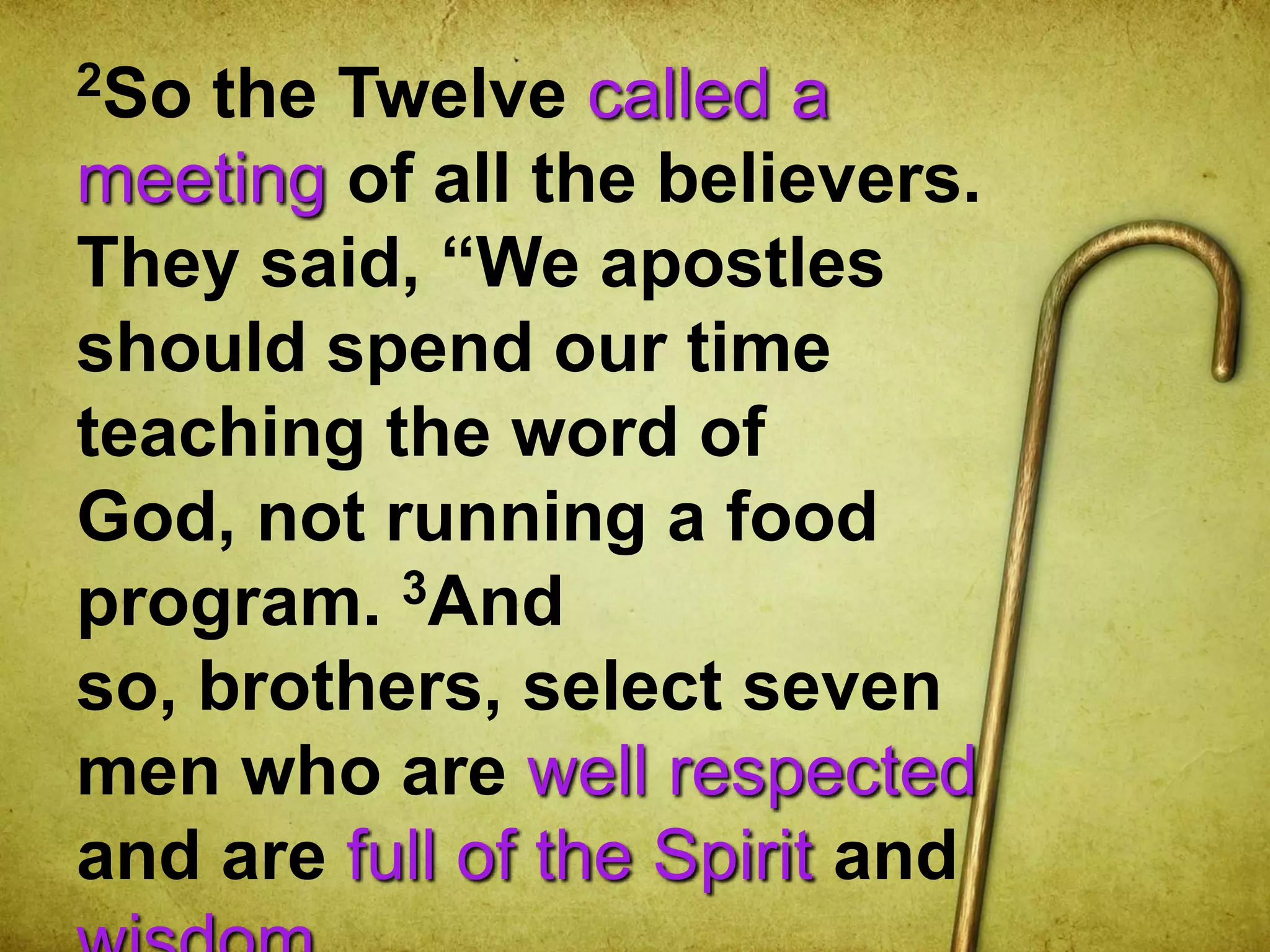 2So the Twelve called a
meeting of all the believers.
They said, “We apostles
should spend our time
teaching the word of
God, not running a food
program. 3And
so, brothers, select seven
men who are well respected
and are full of the Spirit and
 