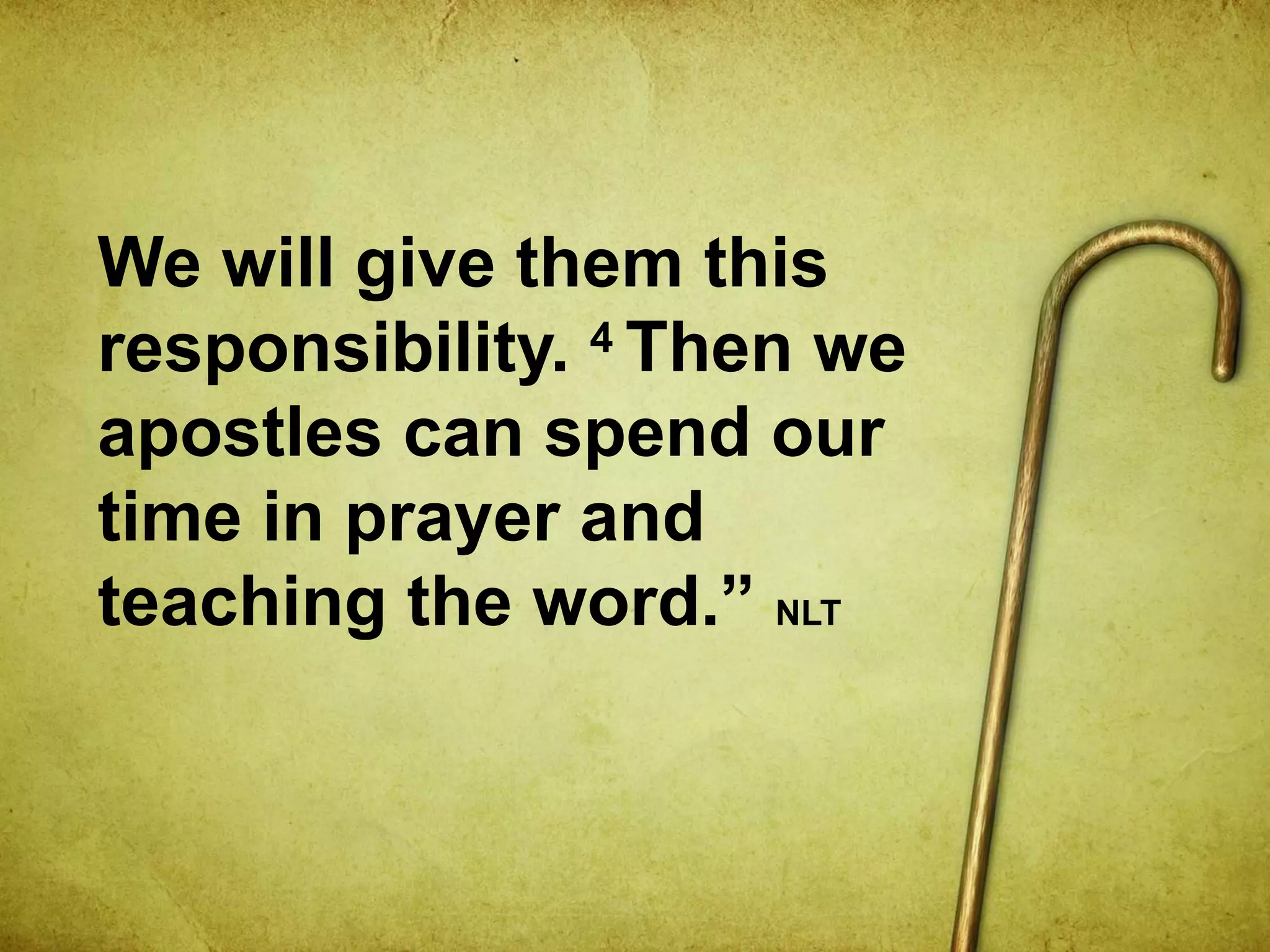 We will give them this
responsibility. 4 Then we
apostles can spend our
time in prayer and
teaching the word.” NLT
 