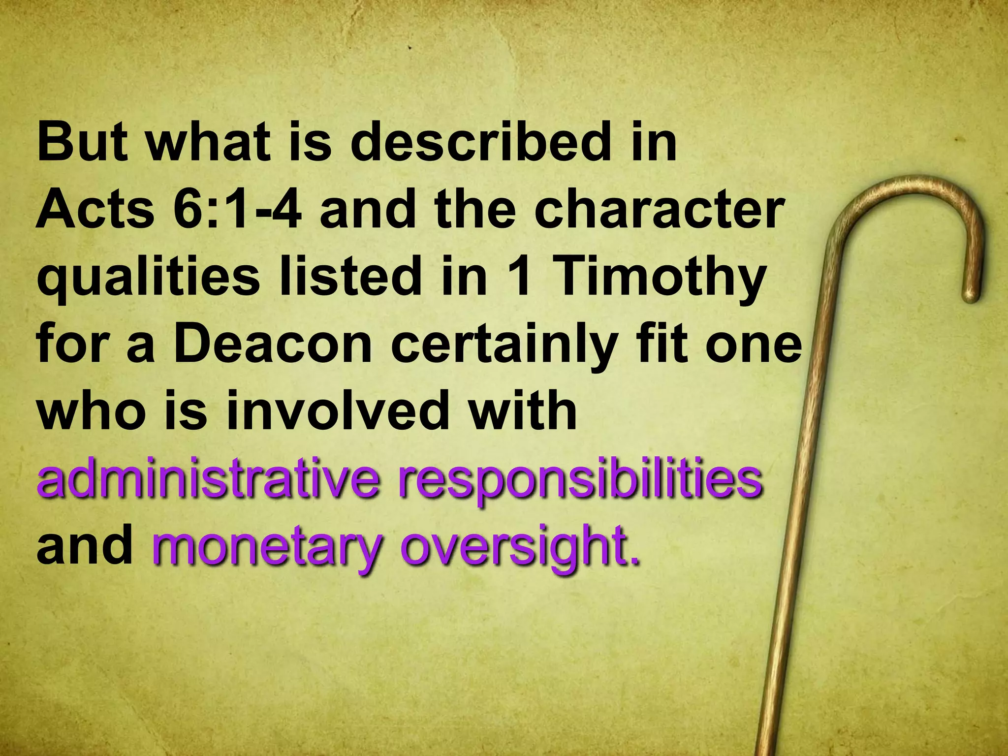 But what is described in
Acts 6:1-4 and the character
qualities listed in 1 Timothy
for a Deacon certainly fit one
who is involved with
administrative responsibilities
and monetary oversight.
 